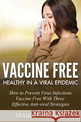 Vaccine Free Healthy in a Viral Epidemic: How to Prevent Virus Infections Vaccine-Free with Three Effective Antiviral Strategies Traudl Woehlke 9781535213783 Createspace Independent Publishing Platform