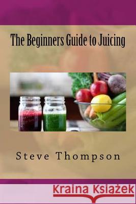 The Beginners Guide to Juicing Steve Thompson 9781535242929 Createspace Independent Publishing Platform