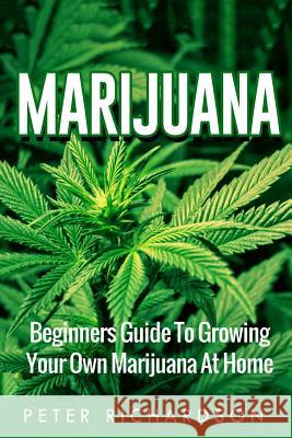Marijuana: Beginners Guide to Growing Your Own Marijuana at Home: Beginners Guide to Growing Your Own Marijuana at Home Peter Richardson 9781535246118