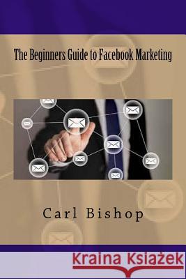 The Beginners Guide to Facebook Marketing Carl Bishop 9781535247252 Createspace Independent Publishing Platform