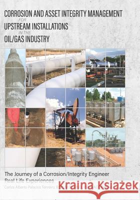 Corrosion and Asset Integrity Management for Upstream Installations in the Oil/Gas Industry: The Journey of a Corrosion/Integrity Engineer - Real Life Dr Carlos Alberto Palacios 9781535261524