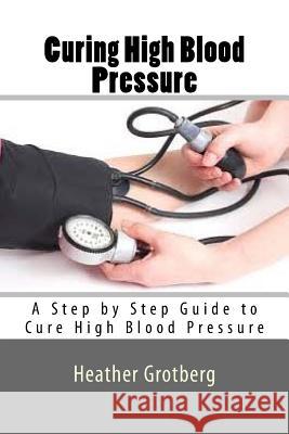 Curing High Blood Pressure: A Step by Step Guide to Cure High Blood Pressure Heather Grotberg 9781535267076 Createspace Independent Publishing Platform