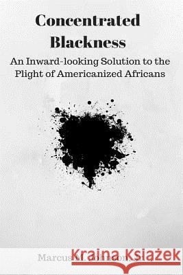 Concentrated Blackness: An Inward-looking Solution to the Plight of Americanized Africans Johnson Jr, Marcus M. 9781535283687