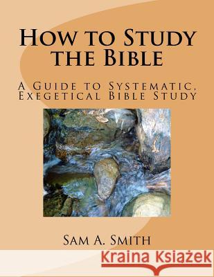 How to Study the Bible: A Guide to Systematic, Exegetical Bible Study Sam A. Smith 9781535344302 Createspace Independent Publishing Platform