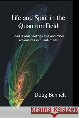 Life and Spirit in the Quantum Field: Spirit is real, feelings rule and other adventures in quantum life Bennett, Doug 9781535382106 Createspace Independent Publishing Platform