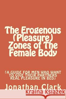 The Erogenous (Pleasure) Zones of The Female Body: A guide for men who want to give their partners real pleasure Clark, Jonathan 9781535394222 Createspace Independent Publishing Platform