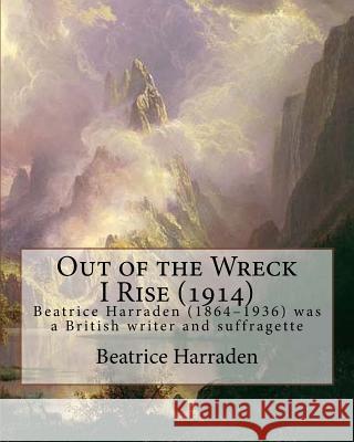 Out of the Wreck I Rise (1914), By Beatrice Harraden: Beatrice Harraden (1864-1936) was a British writer and suffragette Harraden, Beatrice 9781535394864