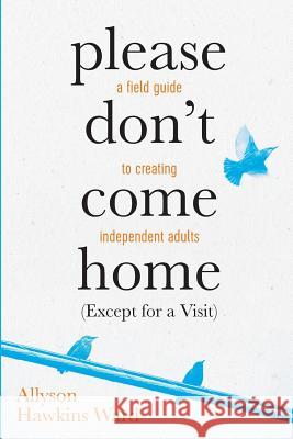 Please Don't Come Home (Except For A Visit): A Field Guide to Creating Independent Adults Ward, Allyson Hawkins 9781535426312 Createspace Independent Publishing Platform