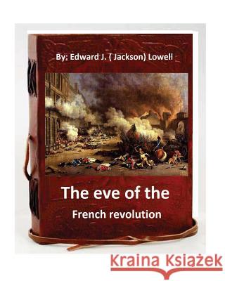 The eve of the French revolution. By Edward J. ( Jackson) Lowell (Original Version) (. Jackson) Lowell, Edward J. 9781535431989