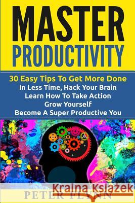Master Productivity - 30 Easy Tips To Get More Done In Less Time, Hack Your Brain, Learn How To Take Action, Grow Yourself, Become A Super Productive Peter Flynn 9781535435062 Createspace Independent Publishing Platform
