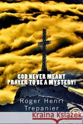 God Never Meant Prayer To Be A Mystery! Trepanier, Roger Henri 9781535462143 Createspace Independent Publishing Platform