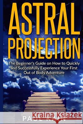 Astral Projection: The Beginner's Guide on How to Quickly and Successfully Experience Your First Out of Body Adventure Paul Kain 9781535471220