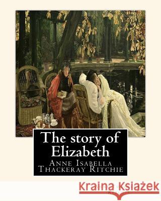 The story of Elizabeth, By Anne Thackeray Ritchie: Anne Isabella Thackeray Ritchie Ritchie, Anne Thackeray 9781535499385