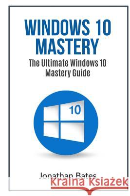 Windows 10 Mastery: The Ultimate Windows 10 Mastery Guide Jonathan Bates 9781535533867 Createspace Independent Publishing Platform