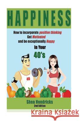 Happiness: How to Incorporate Positive Thinking, Get Motivated, and Learn to be Exceptionally Happy in Your 40s Hendricks, Shea 9781535534383 Createspace Independent Publishing Platform