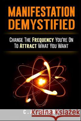 Manifestation Demystified: Change The Frequency You're On To Attract What You Wa Barry, C. A. 9781535560344 Createspace Independent Publishing Platform