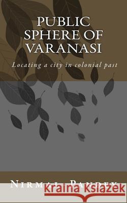 Public Sphere Of Varanasi: Locating a city in colonial past Pandey, Nirmal Kumar 9781535586535 Createspace Independent Publishing Platform