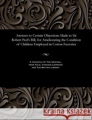 Answers to Certain Objections Made to Sir Robert Peel's Bill, for Ameliorating the Condition of Children Employed in Cotton Factories Various 9781535800754 Gale and the British Library