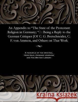 An Appendix to The State of the Protestant Religion in Germany; : Being a Reply to the German Critiques [Of C. G. Bretschneider, C. F. von Ammon Rose, Hugh James 9781535800785