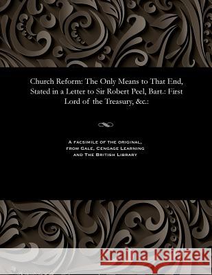 Church Reform: The Only Means to That End, Stated in a Letter to Sir Robert Peel, Bart.: First Lord of the Treasury, &c.: Richard Dissenter Carlile 9781535802758