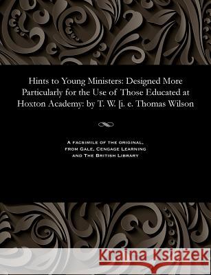 Hints to Young Ministers: Designed More Particularly for the Use of Those Educated at Hoxton Academy: By T. W. [i. E. Thomas Wilson Thomas Of Hoxton Academy Wilson 9781535805384