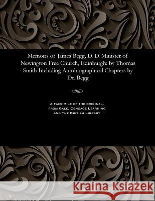 Memoirs of James Begg, D. D. Minister of Newington Free Church, Edinburgh: By Thomas Smith Including Autobiographical Chapters by Dr. Begg Thomas Smith 9781535807265