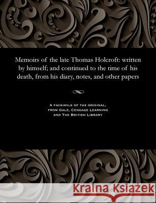 Memoirs of the Late Thomas Holcroft: Written by Himself; And Continued to the Time of His Death, from His Diary, Notes, and Other Papers William Hazlitt 9781535807296 Gale and the British Library