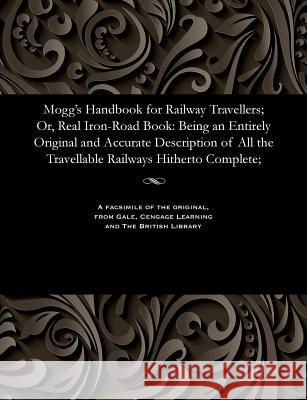 Mogg's Handbook for Railway Travellers; Or, Real Iron-Road Book: Being an Entirely Original and Accurate Description of All the Travellable Railways H Edward Mogg 9781535807449