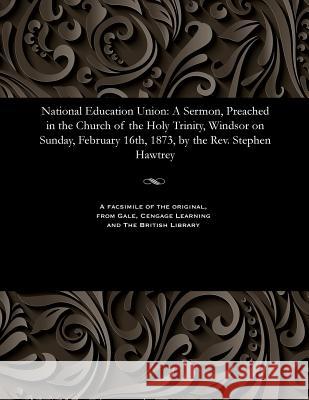 National Education Union: A Sermon, Preached in the Church of the Holy Trinity, Windsor on Sunday, February 16th, 1873, by the Rev. Stephen Hawt Hawtrey, Stephen Thomas 9781535807784