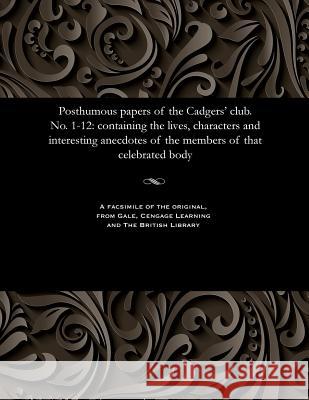 Posthumous Papers of the Cadgers' Club. No. 1-12: Containing the Lives, Characters and Interesting Anecdotes of the Members of That Celebrated Body Various 9781535808712 Gale and the British Library