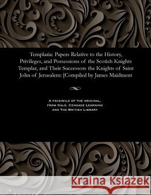 Templaria: Papers Relative to the History, Privileges, and Possessions of the Scotish Knights Templar, and Their Successors the Knights of Saint John of Jerusalem: [compiled by James Maidment James Maidment 9781535811590