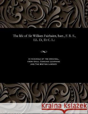The Life of Sir William Fairbairn, Bart., F. R. S., LL. D., D. C. L. William Pole 9781535813303