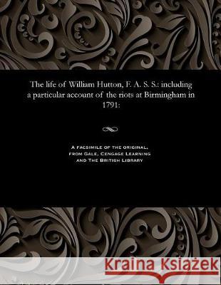 The Life of William Hutton, F. A. S. S.: Including a Particular Account of the Riots at Birmingham in 1791: Catherine Hutton 9781535813334 Gale and the British Library