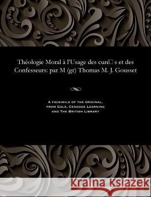 Th�ologie Moral � l'Usage Des Cur� S Et Des Confesseurs: Par M (Gr) Thomas M. J. Gousset Thomas Marie Joseph Cardinal Gousset 9781535815222