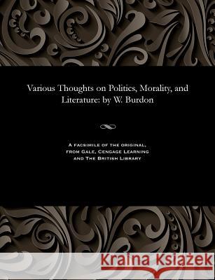 Various Thoughts on Politics, Morality, and Literature: By W. Burdon William Fellow of Emmanuel Coll Burdon 9781535815765