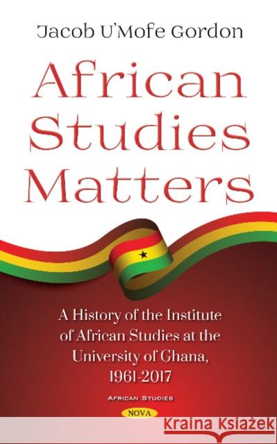 African Studies Matters: A History of the Institute of African Studies at the University of Ghana, 1961-2017 Jacob UMofe Gordon 9781536146080