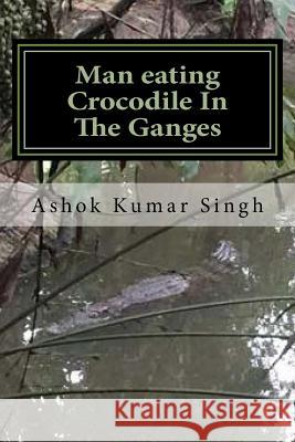 Man eating Crocodile In The Ganges: Great White Hunter Singh, Ashok Kumar 9781536806946