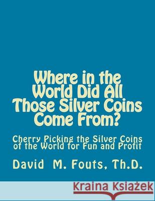 Where in the World Did All Those Silver Coins Come From?: Cherry Picking the Silver Coins of the World for Fun and Profit David M. Fouts 9781536830026 Createspace Independent Publishing Platform
