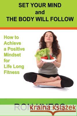Set Your Mind and the Body Will Follow: How to Achieve a Postive Mindset for Life Long Fitness Ron Kness 9781536831498