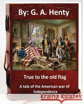 True to the old flag; a tale of the American war of independence. By: G. A. Henty: (historical) Henty, G. a. 9781536844191 Createspace Independent Publishing Platform