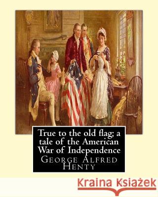 True to the old flag; a tale of the American War of Independence, By G. A. Henty: George Alfred Henty Henty, G. a. 9781536847772 Createspace Independent Publishing Platform