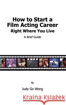 How to Start a Film Acting Career Right Where You Live Mrs Judy Go Wong 9781536853735