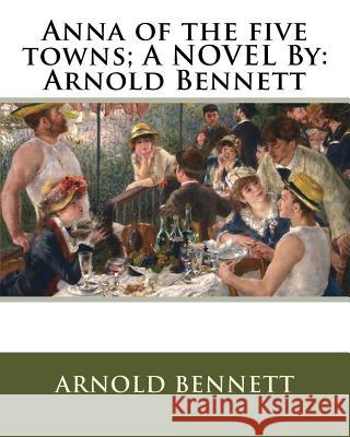 Anna of the five towns; A NOVEL By: Arnold Bennett Bennett, Arnold 9781536864656