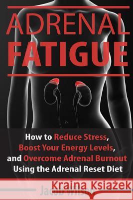 Adrenal Fatigue: How to Reduce Stress, Boost Your Energy Levels, and Overcome Adrenal Burnout Using the Adrenal Reset Diet Jacob Wilson 9781536882728 Createspace Independent Publishing Platform