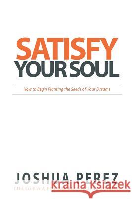 Satisfy Your Soul: How to Begin Planting the Seeds of Your Dreams Joshua Perez 9781536910582