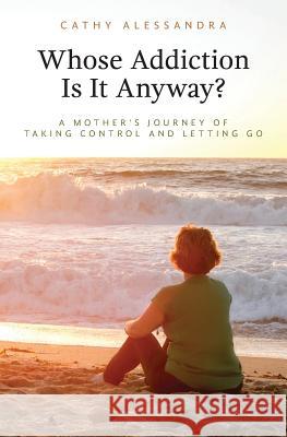 Whose Addiction Is It Anyway?: A Mother's Journey of Taking Control and Letting Go Cathy Alessandra 9781536917956 Createspace Independent Publishing Platform
