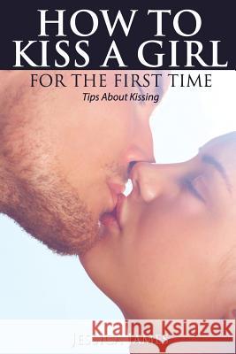 How to Kiss a Girl for the First Time: Tips About Kissing James, Jessica 9781536927726 Createspace Independent Publishing Platform