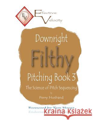 Downright Filthy Pitching Book 3: The Science of Pitch Sequencing Perry L. Husband Dr Tom House 9781536937145 Createspace Independent Publishing Platform