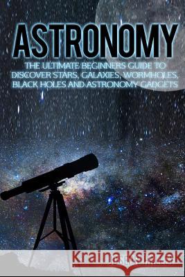 Astronomy: The Ultimate Beginners Guide to Discover Stars, Galaxies, Wormholes, Black Holes and Astronomy Gadgets Joseph Halley 9781536962932