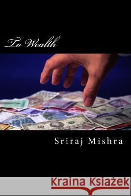 To Wealth: A short treatise of essays on acquiring wealth Mishra, Sriraj 9781536998092 Createspace Independent Publishing Platform
